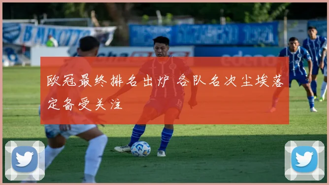 欧冠最终排名出炉 各队名次尘埃落定备受关注