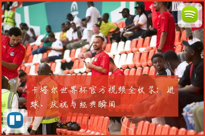 卡塔尔世界杯官方视频全收录：进球、庆祝与经典瞬间