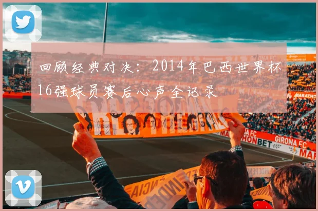 回顾经典对决：2014年巴西世界杯16强球员赛后心声全记录