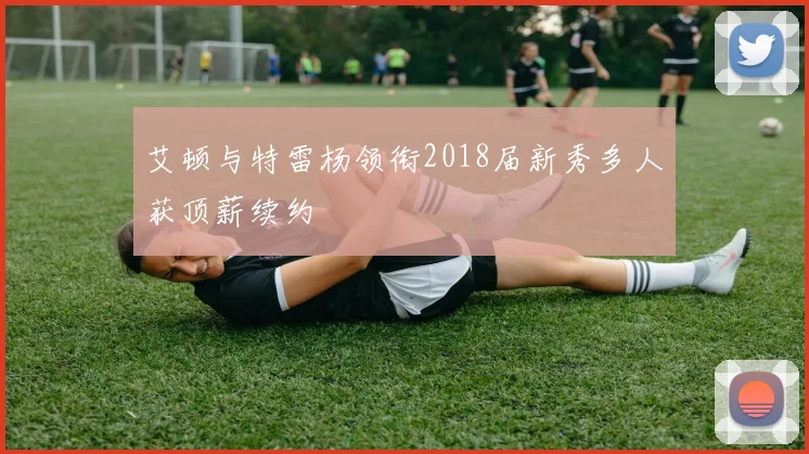 艾顿与特雷杨领衔2018届新秀多人获顶薪续约