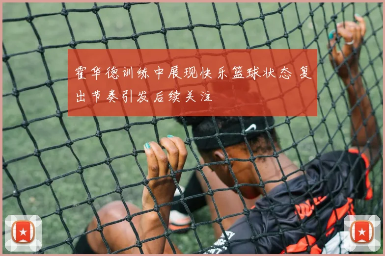 霍华德训练中展现快乐篮球状态 复出节奏引发后续关注