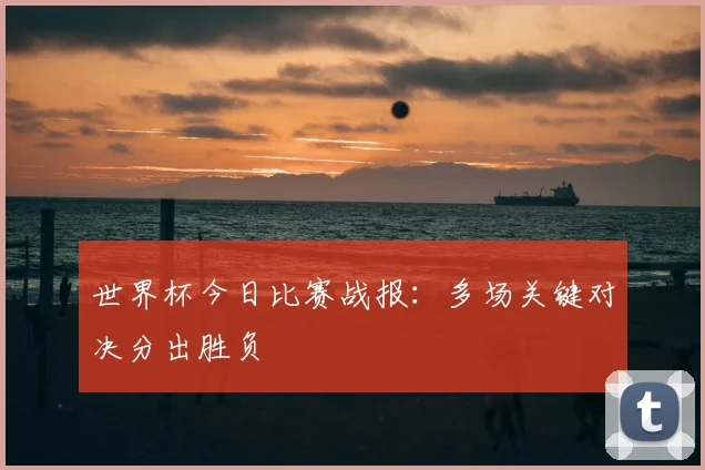 世界杯今日比赛战报：多场关键对决分出胜负