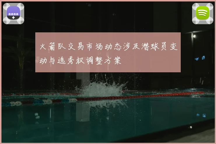 火箭队交易市场动态涉及潜球员变动与选秀权调整方案