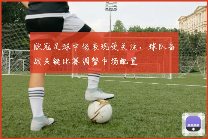 欧冠足球中场表现受关注,球队备战关键比赛调整中场配置