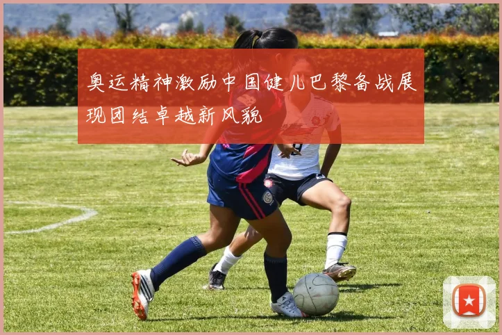 奥运精神激励中国健儿巴黎备战展现团结卓越新风貌