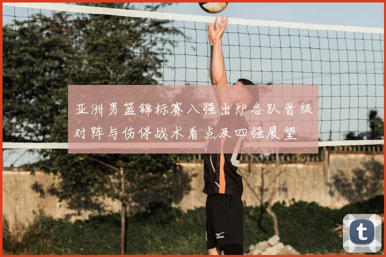 亚洲男篮锦标赛八强出炉各队晋级对阵与伤停战术看点及四强展望