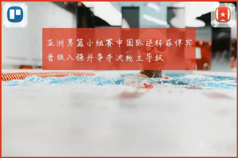亚洲男篮小组赛中国队逆转菲律宾晋级八强并争夺次轮主导权