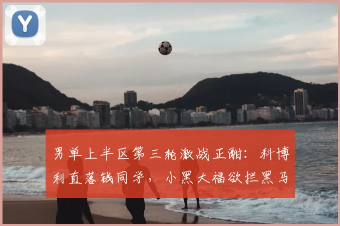 男单上半区第三轮激战正酣:科博利直落钱同学,小黑大福欲拦黑马