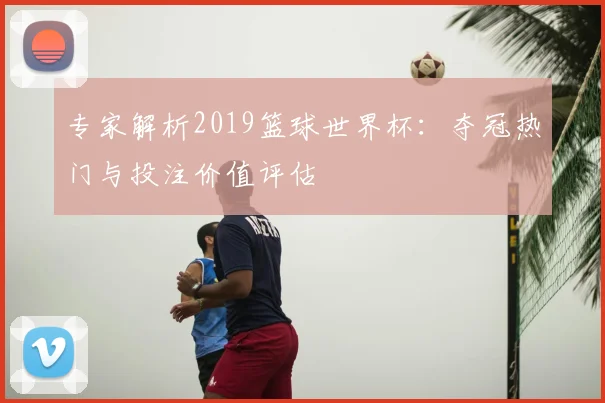 专家解析2019篮球世界杯:夺冠热门与投注价值评估