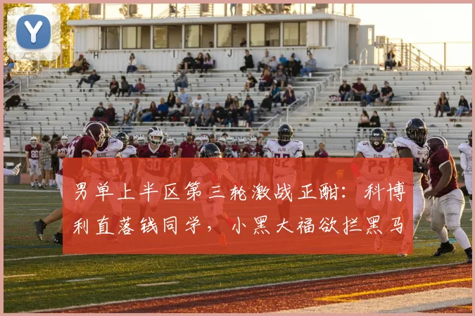 男单上半区第三轮激战正酣:科博利直落钱同学,小黑大福欲拦黑马