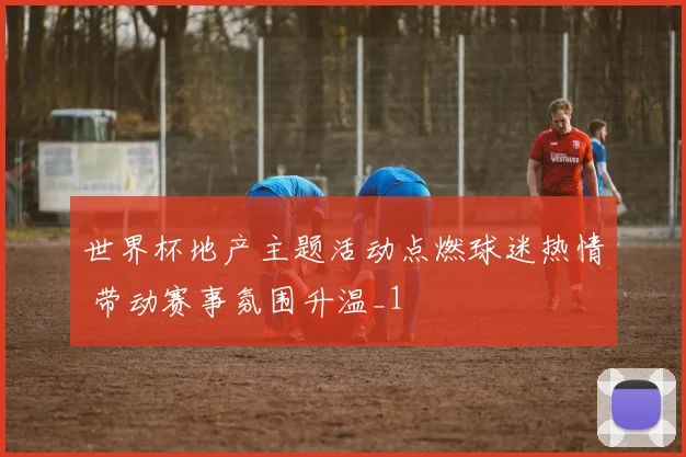 世界杯地产主题活动点燃球迷热情 带动赛事氛围升温_1