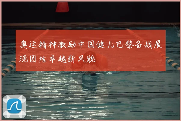 奥运精神激励中国健儿巴黎备战展现团结卓越新风貌