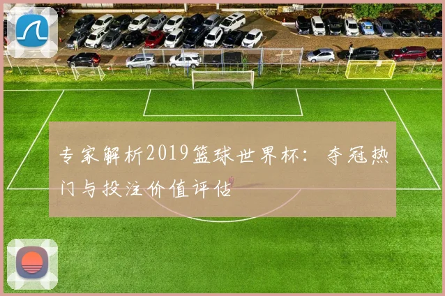 专家解析2019篮球世界杯：夺冠热门与投注价值评估