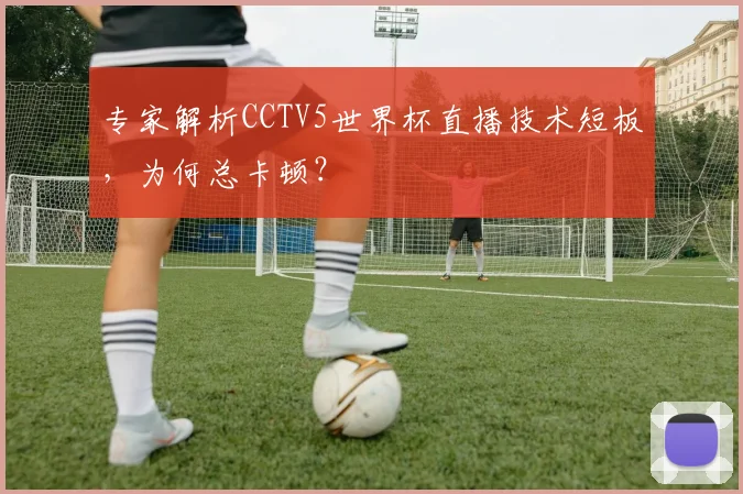 专家解析CCTV5世界杯直播技术短板,为何总卡顿?