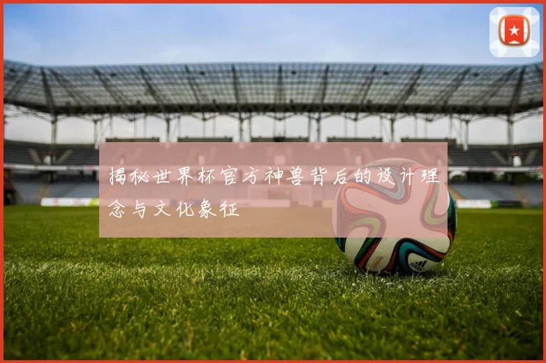 揭秘世界杯官方神兽背后的设计理念与文化象征