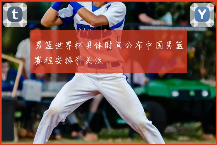 男篮世界杯具体时间公布中国男篮赛程安排引关注
