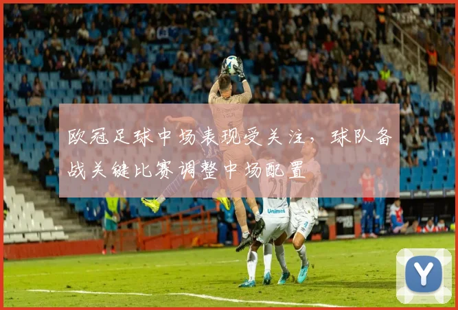 欧冠足球中场表现受关注，球队备战关键比赛调整中场配置