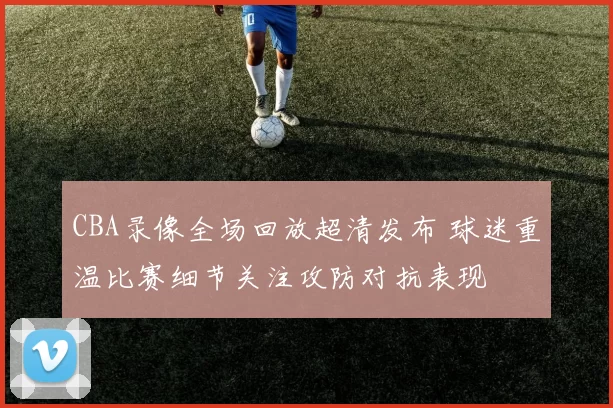 CBA录像全场回放超清发布 球迷重温比赛细节关注攻防对抗表现