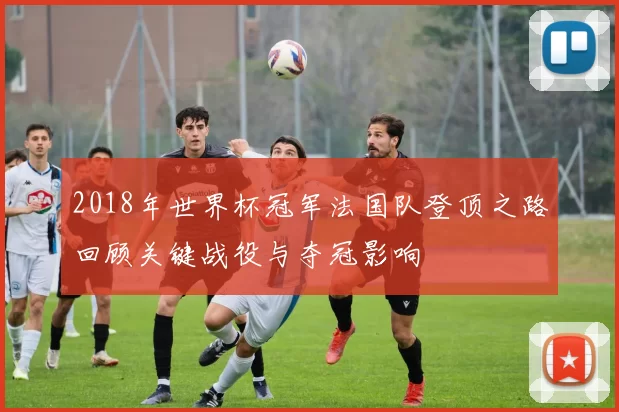 2018年世界杯冠军法国队登顶之路回顾关键战役与夺冠影响
