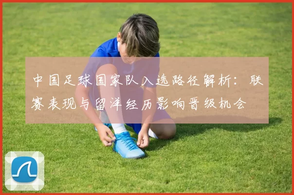 中国足球国家队入选路径解析：联赛表现与留洋经历影响晋级机会