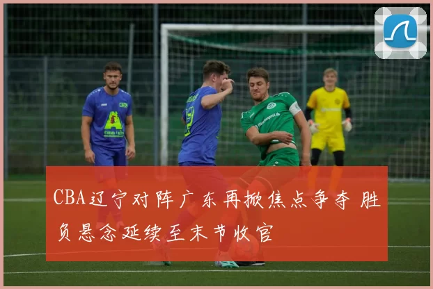 CBA辽宁对阵广东再掀焦点争夺 胜负悬念延续至末节收官