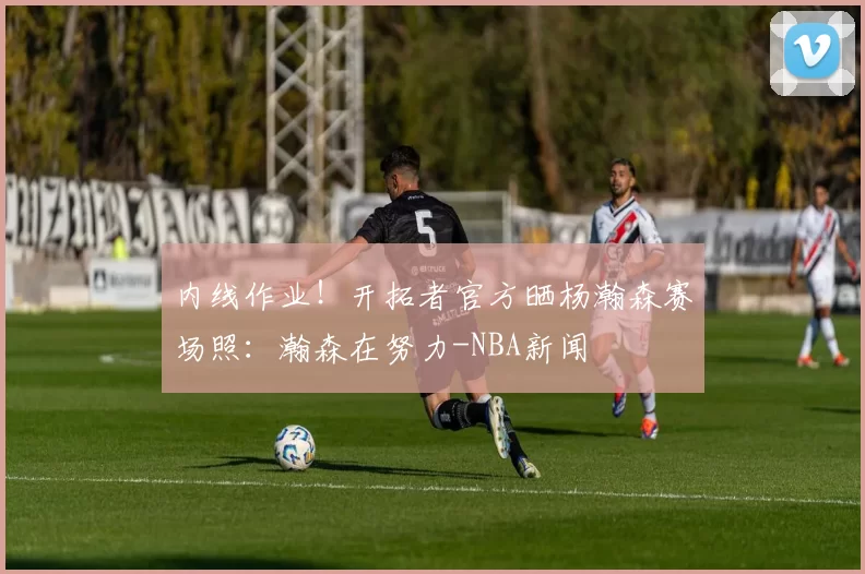 内线作业!开拓者官方晒杨瀚森赛场照:瀚森在努力-NBA新闻