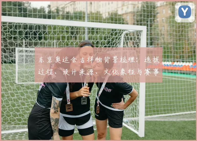 东京奥运会吉祥物背景梳理：选拔过程、设计来源、文化象征与赛事形象影响