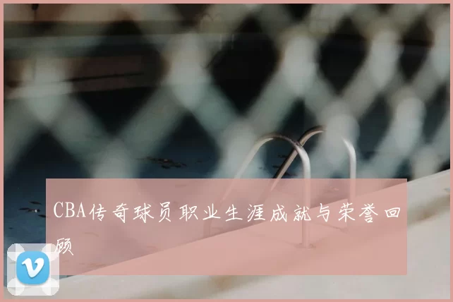 CBA传奇球员职业生涯成就与荣誉回顾