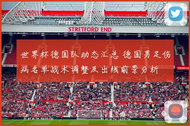 世界杯德国队动态汇总 德国男足伤病名单战术调整及出线前景分析