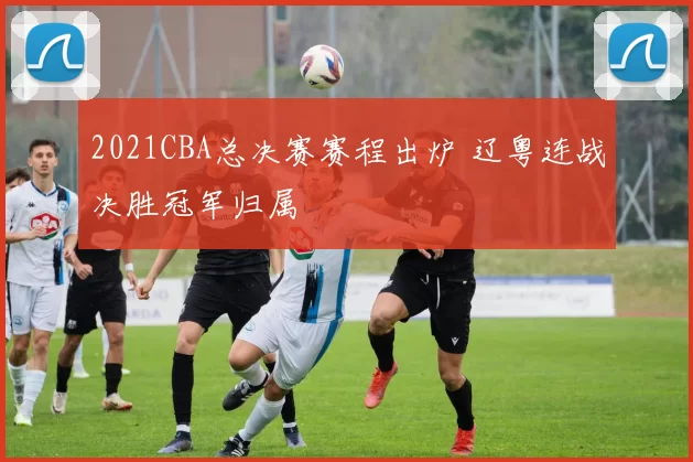 2021CBA总决赛赛程出炉 辽粤连战决胜冠军归属