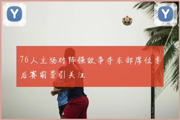 76人主场对阵强敌争夺东部席位季后赛前景引关注