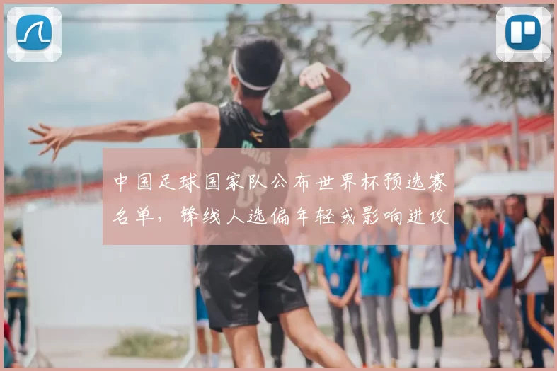 中国足球国家队公布世界杯预选赛名单，锋线人选偏年轻或影响进攻稳定性