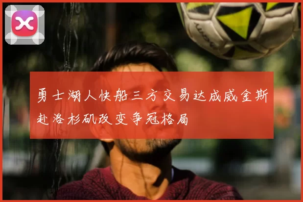 勇士湖人快船三方交易达成威金斯赴洛杉矶改变争冠格局