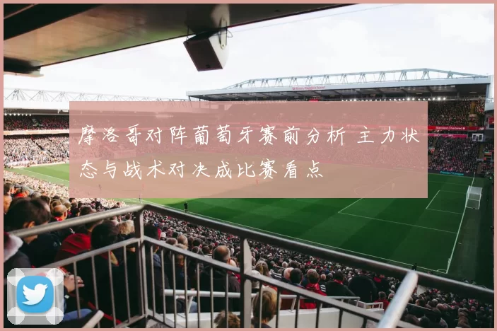 摩洛哥对阵葡萄牙赛前分析 主力状态与战术对决成比赛看点
