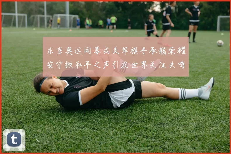 东京奥运闭幕式美军旗手承载荣耀安宁掀和平之声引发世界关注共鸣