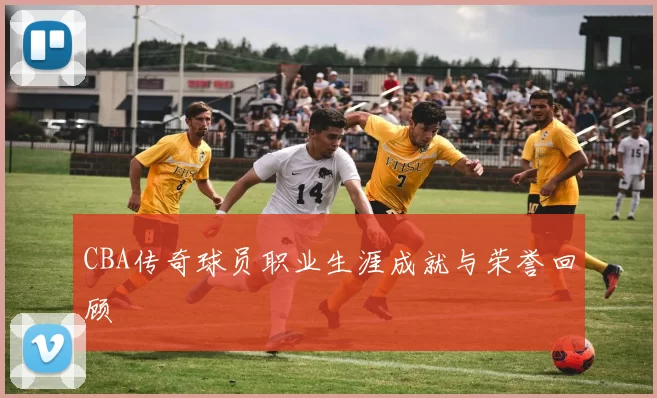 CBA传奇球员职业生涯成就与荣誉回顾