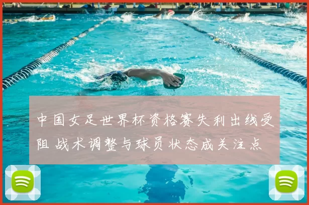 中国女足世界杯资格赛失利出线受阻 战术调整与球员状态成关注点