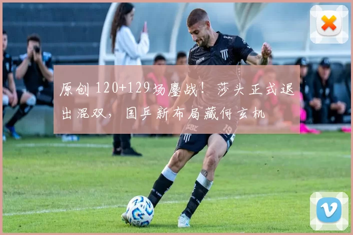 原创 120+129场鏖战！莎头正式退出混双，国乒新布局藏何玄机
