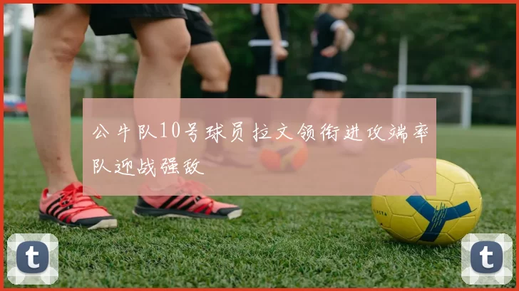 公牛队10号球员拉文领衔进攻端率队迎战强敌