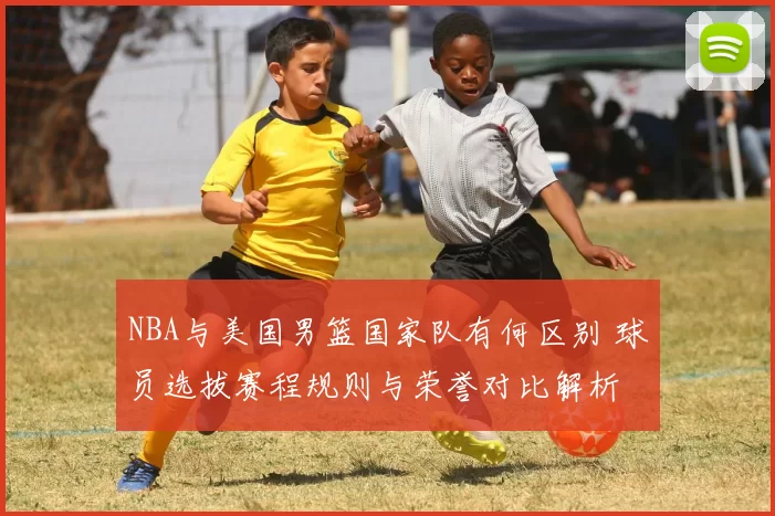 NBA与美国男篮国家队有何区别 球员选拔赛程规则与荣誉对比解析