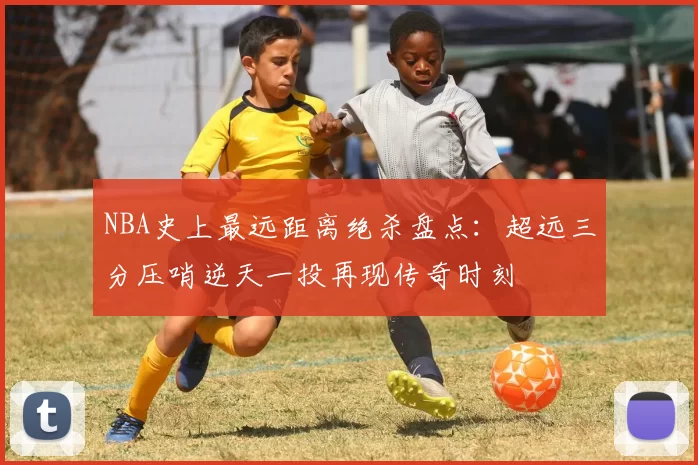 NBA史上最远距离绝杀盘点:超远三分压哨逆天一投再现传奇时刻
