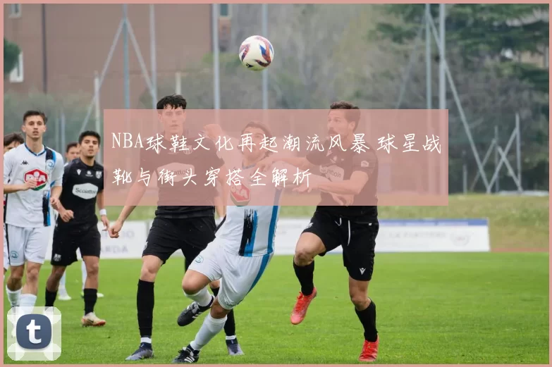 NBA球鞋文化再起潮流风暴 球星战靴与街头穿搭全解析