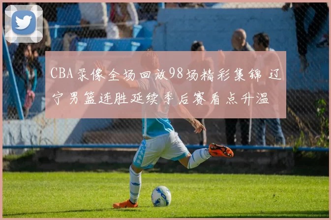 CBA录像全场回放98场精彩集锦 辽宁男篮连胜延续季后赛看点升温