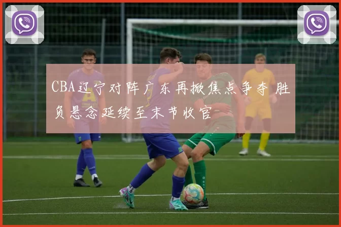 CBA辽宁对阵广东再掀焦点争夺 胜负悬念延续至末节收官