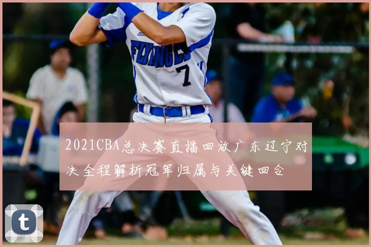 2021CBA总决赛直播回放广东辽宁对决全程解析冠军归属与关键回合