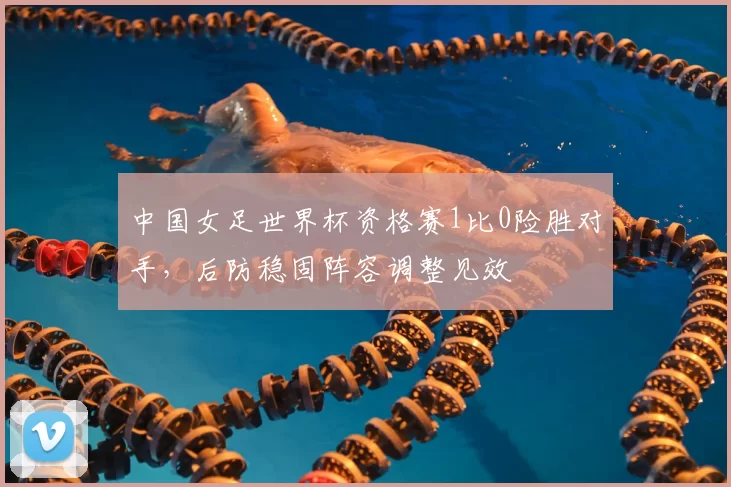 中国女足世界杯资格赛1比0险胜对手,后防稳固阵容调整见效