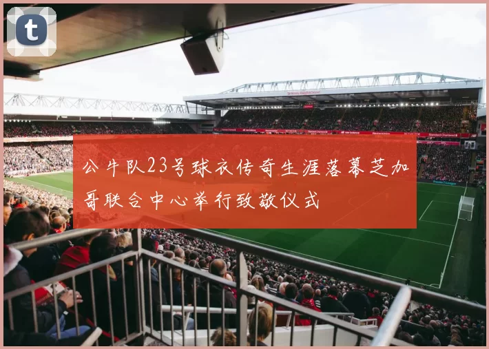 公牛队23号球衣传奇生涯落幕芝加哥联合中心举行致敬仪式