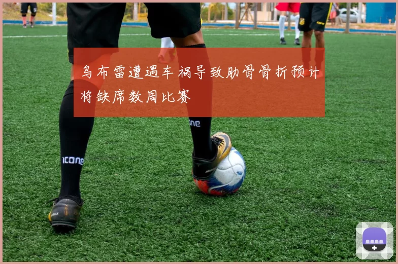 乌布雷遭遇车祸导致肋骨骨折预计将缺席数周比赛