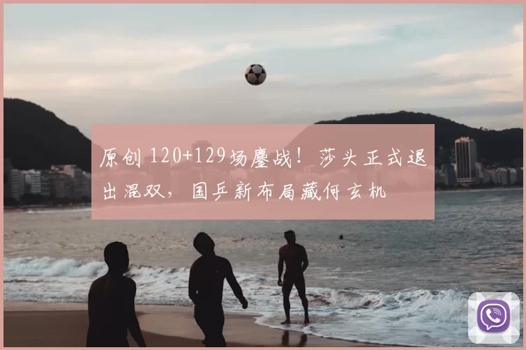 原创 120+129场鏖战！莎头正式退出混双，国乒新布局藏何玄机