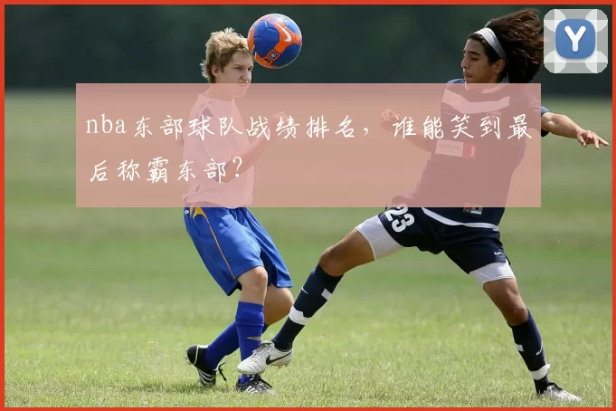 nba东部球队战绩排名，谁能笑到最后称霸东部？
